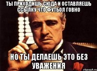 ты приходишь сюда и оставляешь ссылку что футбол говно но ты делаешь это без уважения