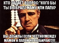 кто задаёт вопрос:"кого бы ты выбрал?маму или папу? вы дебилы если честно!между мамой и папой не выбирают!!!