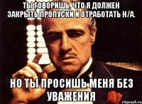 ты говоришь, что я должен закрыть пропуски и отработать н/а. но ты просишь меня без уважения