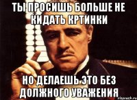 ты просишь больше не кидать кртинки но делаешь это без должного уважения