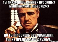 ты приходишь ко мне и просишь у меня накачать тебе бицуху но ты просишь без уважения, ты не предлагаеш дружбу...