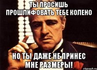 ты просишь прошлифовать тебе колено но ты даже не принес мне размеры!