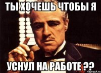 ты хочешь чтобы я уснул на работе ??