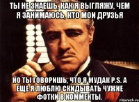 ты не знаешь, как я выгляжу, чем я занимаюсь, кто мои друзья но ты говоришь, что я мудак p.s. а еще я люблю скидывать чужие фотки в комменты.