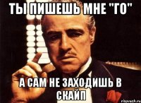 ты пишешь мне "го" а сам не заходишь в скайп