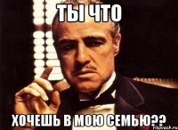 ты что хочешь в мою семью??