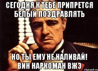 сегодня к тебе припрется белый поздравлять но ты ему не наливай! вин наркоман вжэ