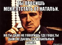 ты просишь меня,отстать от натальи. но,ты даже не говоришь где гоша,ты даже не даешь его мобильный номер.