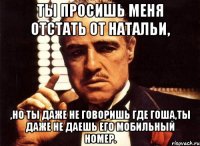 ты просишь меня отстать от натальи, ,но ты даже не говоришь где гоша,ты даже не даешь его мобильный номер.