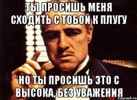 ты просишь меня сходить с тобой к плугу но ты просишь это с высока, без уважения