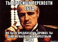 ты просишь перенести обед но ты не предлагаешь дружбу, ты даже не назвал меня крестным отцом