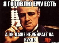 я готовлю ему есть а он даже не убирает на кухне