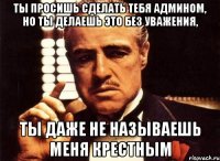 ты просишь сделать тебя админом, но ты делаешь это без уважения, ты даже не называешь меня крестным