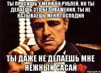 ты просишь у меня 60 рублей, но ты делаешь это без уважения, ты не называешь меня господин ты даже не делаешь мне нежный сасай