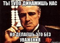 ты тупо динамишь нас но делаешь это без уважения