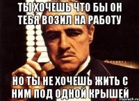 ты хочешь что бы он тебя возил на работу но ты не хочешь жить с ним под одной крышей