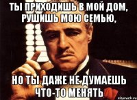 ты приходишь в мой дом, рушишь мою семью, но ты даже не думаешь что-то менять