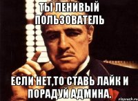 ты ленивый пользователь если нет,то ставь лайк и порадуй админа.