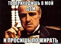 ты приходишь в мой дом и просишь по жирать