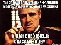 ты спрашиваешь у меня фамилию моего друга, без особого уважения и даже не хочешь сказать зачем .