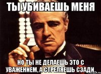 ты убиваешь меня но ты не делаешь это с уважением, а стреляешь сзади.