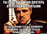 ты просишь меня достать атесстацию с латыни но ты делаешь это без должного уважения, ты даже не разу не принесла мне соль