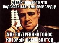 делай только то, что подсказывает тебе твое сердце а не внутренний голос который всего боится