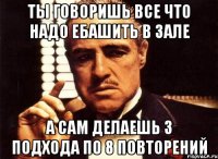 ты говоришь все что надо ебашить в зале а сам делаешь 3 подхода по 8 повторений