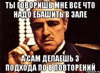 ты говоришь мне все что надо ебашить в зале а сам делаешь 3 подхода по 8 повторений