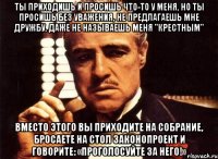 ты приходишь и просишь что-то у меня, но ты просишь без уважения, не предлагаешь мне дружбу, даже не называешь меня "крестным" вместо этого вы приходите на собрание, бросаете на стол законопроект и говорите: «проголосуйте за него!»