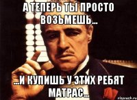 а теперь ты просто возьмешь... ...и купишь у этих ребят матрас...