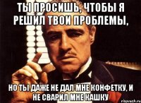 ты просишь, чтобы я решил твои проблемы, но ты даже не дал мне конфетку, и не сварил мне кашку