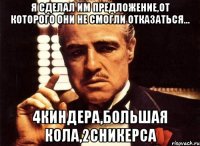 я сделал им предложение,от которого они не смогли отказаться... 4киндера,большая кола,2сникерса