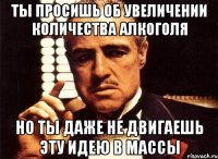 ты просишь об увеличении количества алкоголя но ты даже не двигаешь эту идею в массы