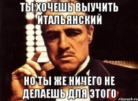 ты хочешь выучить итальянский но ты же ничего не делаешь для этого