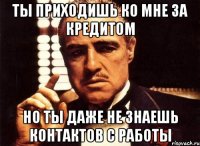 ты приходишь ко мне за кредитом но ты даже не знаешь контактов с работы