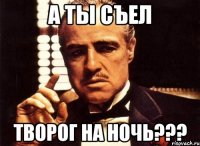 а ты съел творог на ночь???