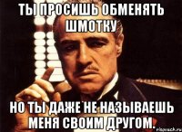 ты просишь обменять шмотку но ты даже не называешь меня своим другом.