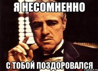 я несомненно с тобой поздоровался