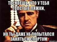 ты ноешь, что у тебя толстые ляжки, но ты даже не попытался заняться спортом