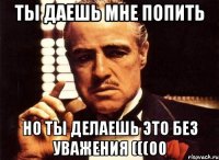 Ты даешь мне попить Но ты делаешь это без уважения (((00