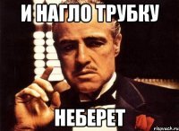 И нагло трубку НЕБЕРЕТ