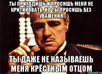 Ты приходишь и просишь меня не критиковать, но ты просишь без уважения ты даже не называешь меня крёстным отцом