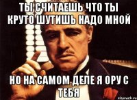 ты считаешь что ты круто шутишь надо мной но на самом деле я ору с тебя