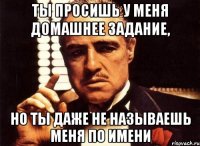 Ты просишь у меня домашнее задание, но ты даже не называешь меня по имени