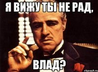 я вижу ты не рад, Влад?