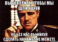 вы говорите, чтобы мы шли нахуй но без нас вы нихуя сделать на намбе не можете