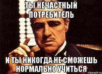 Ты нечастный потребитель И ты никогда не сможешь нормально учиться