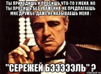 ты приходишь и просишь что-то у меня, но ты просишь без уважения, не предлагаешь мне дружбу, даже не называешь меня : "Сережей Бэээээль" ?