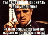 ты просишь не обсирать твои увлечения но ты просишь без уважения ты даже не сделала мне сасай